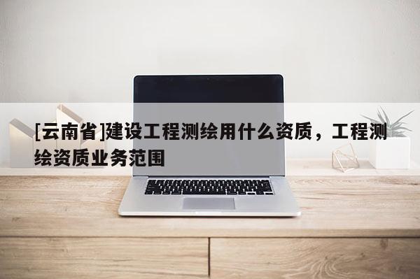 [云南省]建設工程測繪用什么資質，工程測繪資質業務范圍
