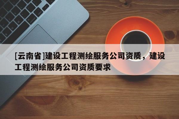 [云南省]建設工程測繪服務公司資質，建設工程測繪服務公司資質要求