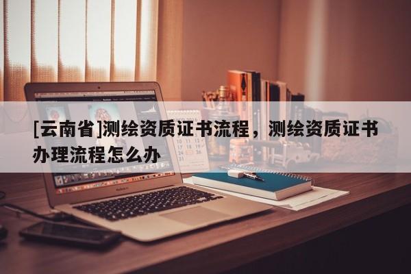 [云南省]測繪資質證書流程，測繪資質證書辦理流程怎么辦