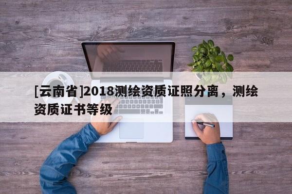 [云南省]2018測繪資質證照分離，測繪資質證書等級