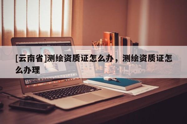 [云南省]測繪資質證怎么辦，測繪資質證怎么辦理