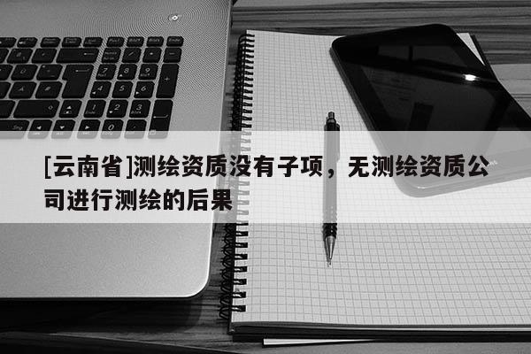 [云南省]測繪資質沒有子項，無測繪資質公司進行測繪的后果