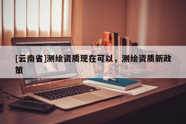 [云南省]測繪資質現在可以，測繪資質新政策