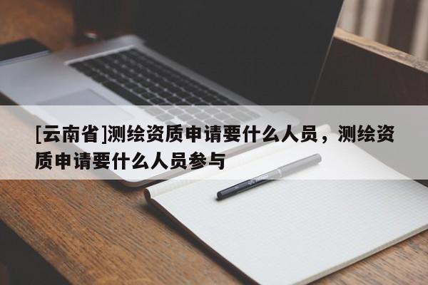[云南省]測繪資質申請要什么人員，測繪資質申請要什么人員參與