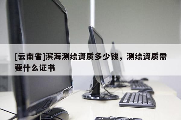 [云南省]濱海測繪資質多少錢，測繪資質需要什么證書