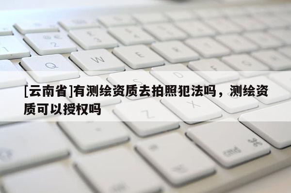 [云南省]有測繪資質去拍照犯法嗎，測繪資質可以授權嗎