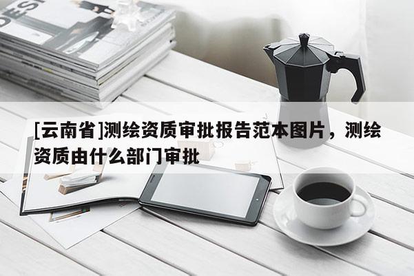 [云南省]測繪資質審批報告范本圖片，測繪資質由什么部門審批
