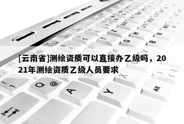 [云南省]測(cè)繪資質(zhì)可以直接辦乙級(jí)嗎，2021年測(cè)繪資質(zhì)乙級(jí)人員要求