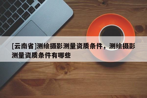 [云南省]測繪攝影測量資質(zhì)條件，測繪攝影測量資質(zhì)條件有哪些