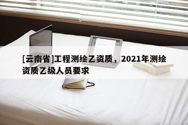 [云南省]工程測繪乙資質(zhì)，2021年測繪資質(zhì)乙級人員要求