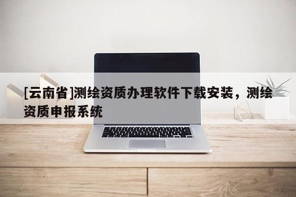 [云南省]測繪資質辦理軟件下載安裝，測繪資質申報系統