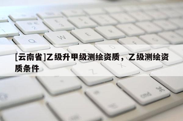 [云南省]乙級升甲級測繪資質，乙級測繪資質條件