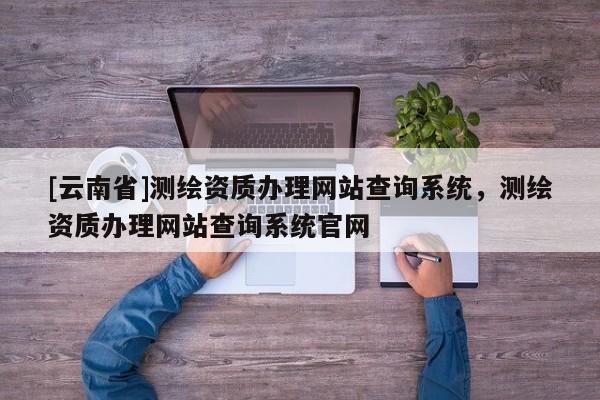 [云南省]測繪資質辦理網站查詢系統，測繪資質辦理網站查詢系統官網