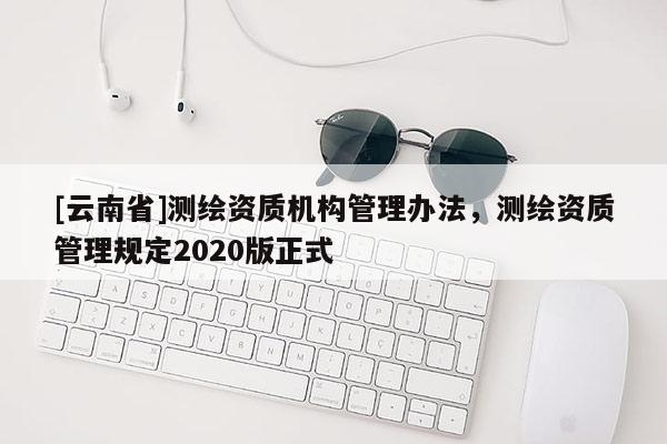 [云南省]測繪資質(zhì)機構(gòu)管理辦法，測繪資質(zhì)管理規(guī)定2020版正式