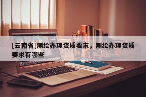 [云南省]測繪辦理資質要求，測繪辦理資質要求有哪些