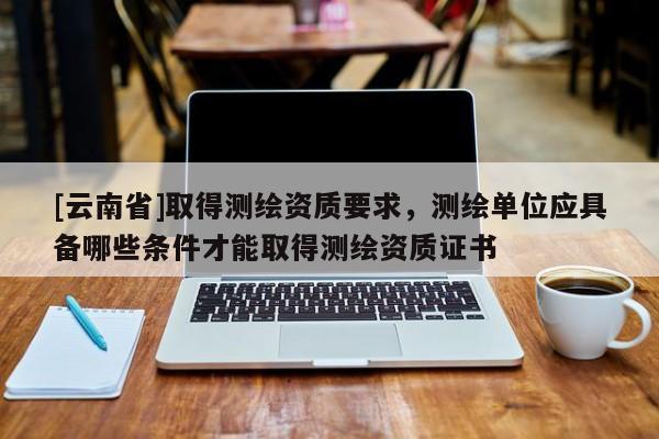 [云南省]取得測繪資質要求，測繪單位應具備哪些條件才能取得測繪資質證書
