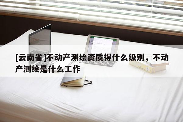 [云南省]不動產測繪資質得什么級別，不動產測繪是什么工作