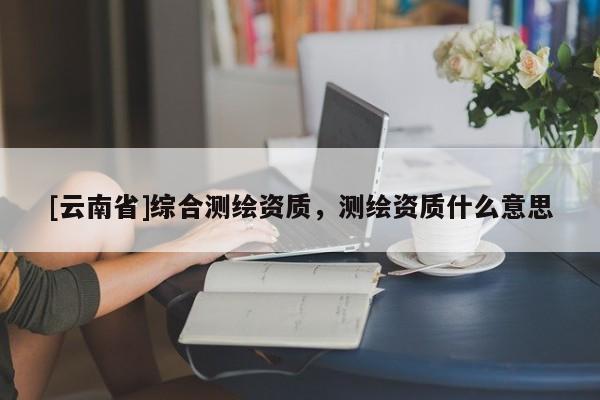 [云南省]綜合測繪資質(zhì)，測繪資質(zhì)什么意思