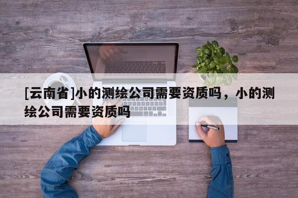 [云南省]小的測繪公司需要資質(zhì)嗎，小的測繪公司需要資質(zhì)嗎