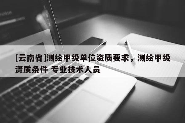 [云南省]測(cè)繪甲級(jí)單位資質(zhì)要求，測(cè)繪甲級(jí)資質(zhì)條件 專業(yè)技術(shù)人員