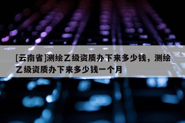 [云南省]測(cè)繪乙級(jí)資質(zhì)辦下來(lái)多少錢，測(cè)繪乙級(jí)資質(zhì)辦下來(lái)多少錢一個(gè)月