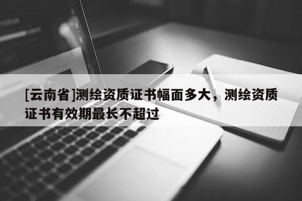 [云南省]測繪資質證書幅面多大，測繪資質證書有效期最長不超過