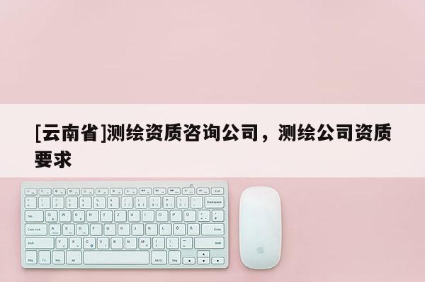 [云南省]測繪資質咨詢公司，測繪公司資質要求