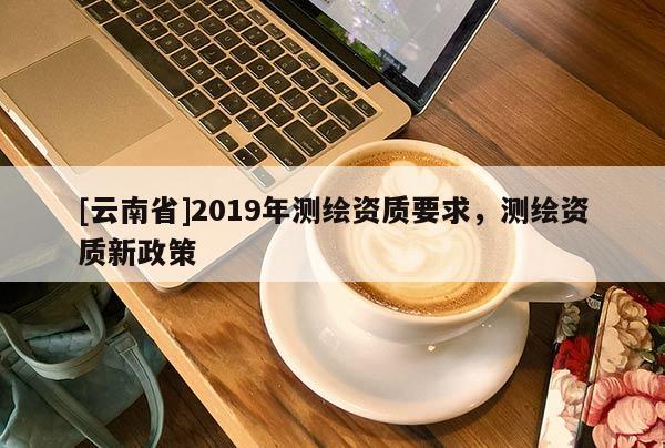 [云南省]2019年測繪資質要求，測繪資質新政策