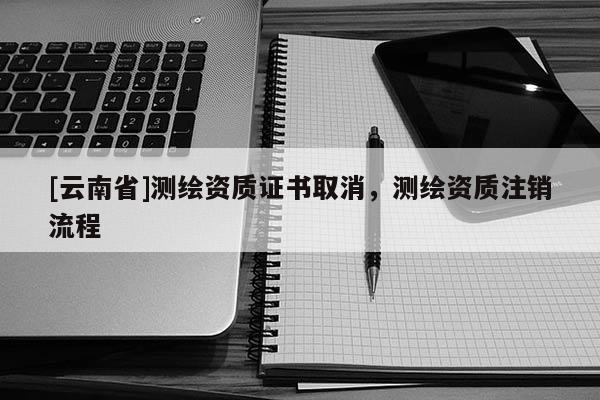[云南省]測繪資質證書取消，測繪資質注銷流程
