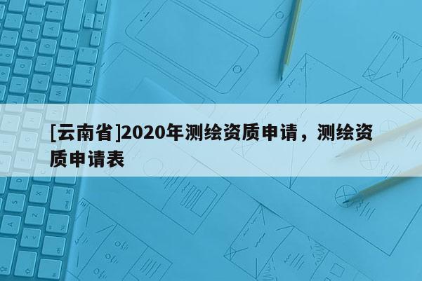 [云南省]2020年測繪資質申請，測繪資質申請表