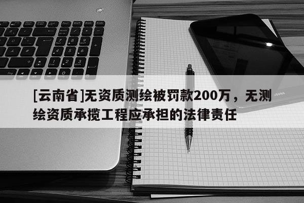 [云南省]無資質測繪被罰款200萬，無測繪資質承攬工程應承擔的法律責任