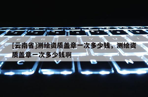 [云南省]測繪資質蓋章一次多少錢，測繪資質蓋章一次多少錢啊