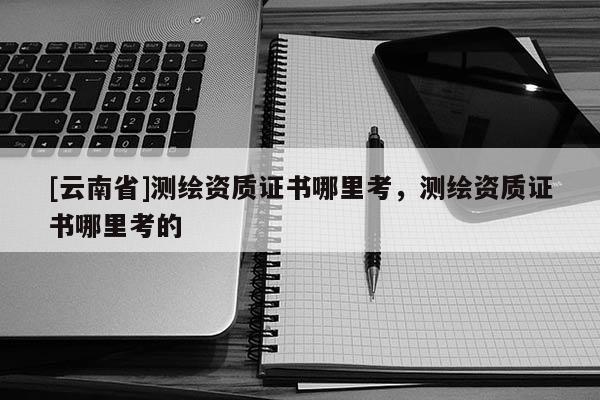 [云南省]測繪資質證書哪里考，測繪資質證書哪里考的