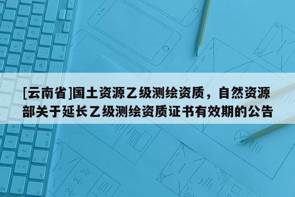 [云南省]國(guó)土資源乙級(jí)測(cè)繪資質(zhì)，自然資源部關(guān)于延長(zhǎng)乙級(jí)測(cè)繪資質(zhì)證書有效期的公告