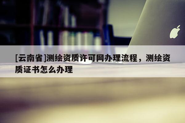 [云南省]測繪資質許可網辦理流程，測繪資質證書怎么辦理