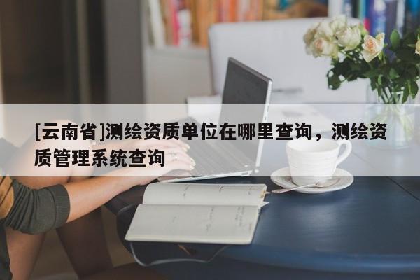 [云南省]測繪資質單位在哪里查詢，測繪資質管理系統查詢