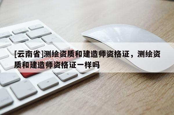 [云南省]測繪資質和建造師資格證，測繪資質和建造師資格證一樣嗎