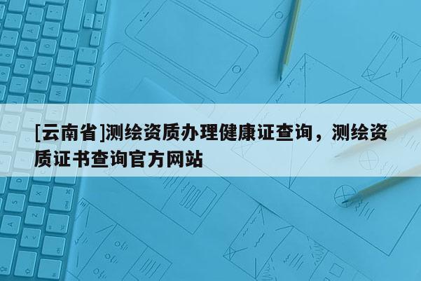 [云南省]測繪資質辦理健康證查詢，測繪資質證書查詢官方網站