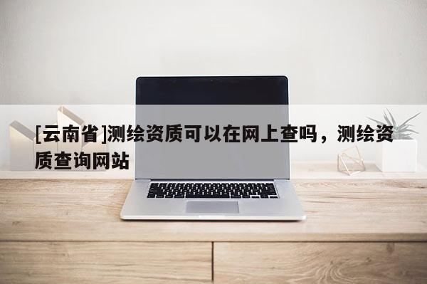 [云南省]測繪資質可以在網上查嗎，測繪資質查詢網站