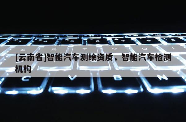 [云南省]智能汽車測繪資質(zhì)，智能汽車檢測機構(gòu)