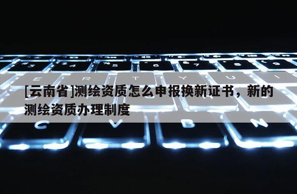 [云南省]測繪資質怎么申報換新證書，新的測繪資質辦理制度