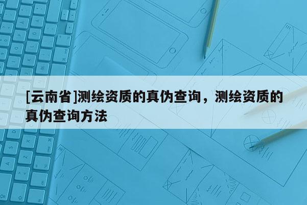 [云南省]測繪資質的真偽查詢，測繪資質的真偽查詢方法