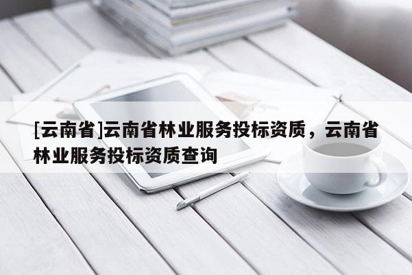 [云南省]云南省林業(yè)服務(wù)投標資質(zhì)，云南省林業(yè)服務(wù)投標資質(zhì)查詢
