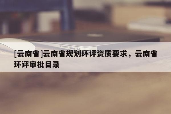 [云南省]云南省規劃環評資質要求，云南省環評審批目錄