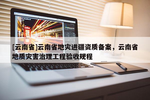 [云南省]云南省地災(zāi)進(jìn)疆資質(zhì)備案，云南省地質(zhì)災(zāi)害治理工程驗收規(guī)程