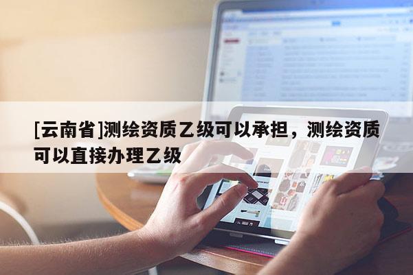 [云南省]測繪資質乙級可以承擔，測繪資質可以直接辦理乙級