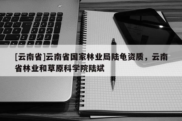 [云南省]云南省國家林業(yè)局陸龜資質(zhì)，云南省林業(yè)和草原科學院陸斌