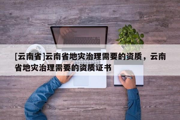 [云南省]云南省地災(zāi)治理需要的資質(zhì)，云南省地災(zāi)治理需要的資質(zhì)證書