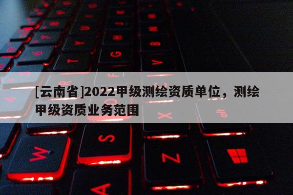 [云南省]2022甲級測繪資質單位，測繪甲級資質業務范圍