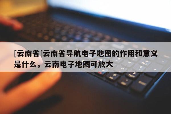 [云南省]云南省導航電子地圖的作用和意義是什么，云南電子地圖可放大